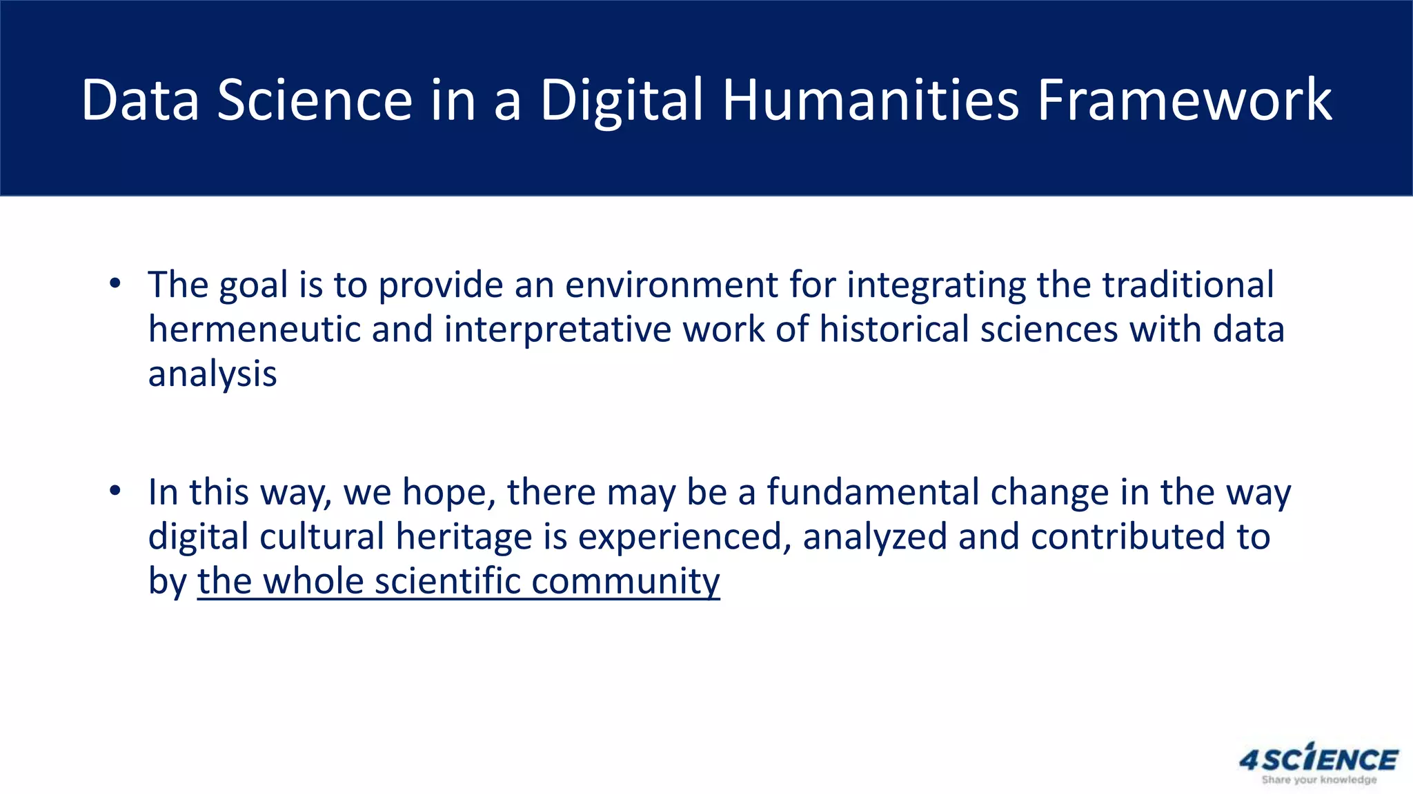 • The goal is to provide an environment for integrating the traditional
hermeneutic and interpretative work of historical sciences with data
analysis
• In this way, we hope, there may be a fundamental change in the way
digital cultural heritage is experienced, analyzed and contributed to
by the whole scientific community
Data Science in a Digital Humanities Framework
 