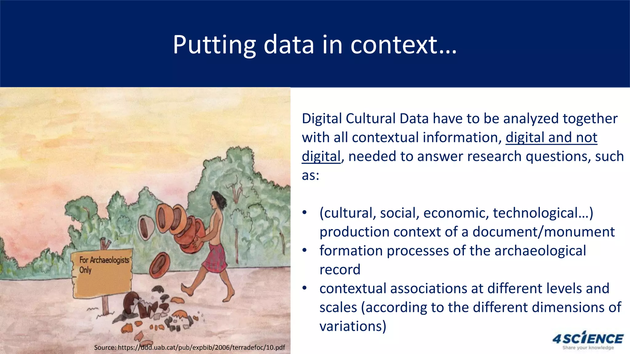 Putting data in context…
Digital Cultural Data have to be analyzed together
with all contextual information, digital and not
digital, needed to answer research questions, such
as:
• (cultural, social, economic, technological…)
production context of a document/monument
• formation processes of the archaeological
record
• contextual associations at different levels and
scales (according to the different dimensions of
variations)
Source: https://ddd.uab.cat/pub/expbib/2006/terradefoc/10.pdf
 