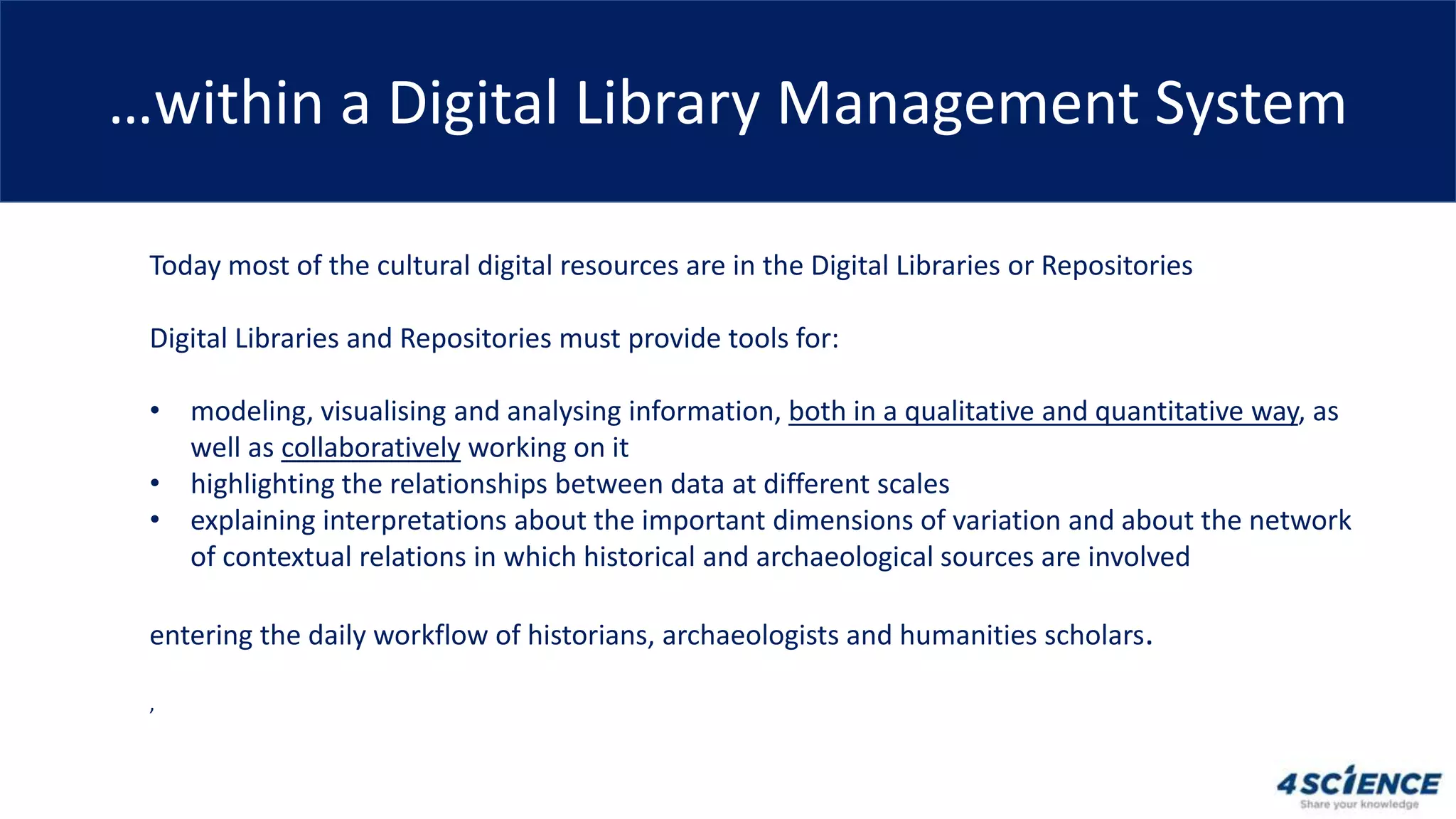 …within a Digital Library Management System
Today most of the cultural digital resources are in the Digital Libraries or Repositories
Digital Libraries and Repositories must provide tools for:
• modeling, visualising and analysing information, both in a qualitative and quantitative way, as
well as collaboratively working on it
• highlighting the relationships between data at different scales
• explaining interpretations about the important dimensions of variation and about the network
of contextual relations in which historical and archaeological sources are involved
entering the daily workflow of historians, archaeologists and humanities scholars.
,
 