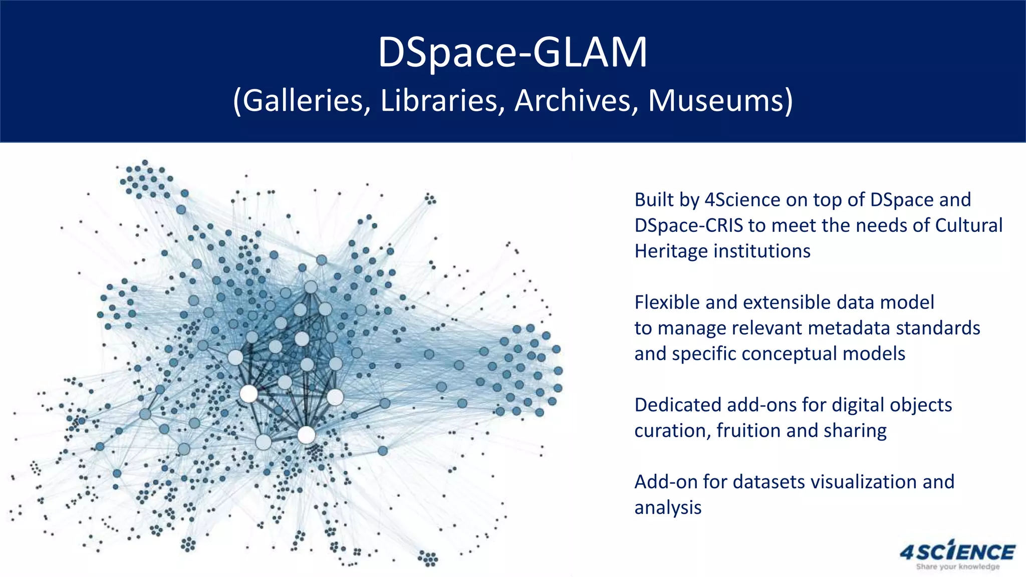 DSpace-GLAM
(Galleries, Libraries, Archives, Museums)
Built by 4Science on top of DSpace and
DSpace-CRIS to meet the needs of Cultural
Heritage institutions
Flexible and extensible data model
to manage relevant metadata standards
and specific conceptual models
Dedicated add-ons for digital objects
curation, fruition and sharing
Add-on for datasets visualization and
analysis
 