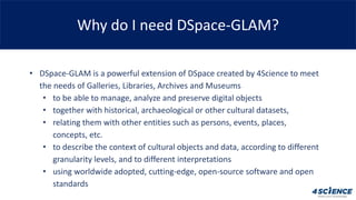 Why do I need DSpace-GLAM?
• DSpace-GLAM is a powerful extension of DSpace created by 4Science to meet
the needs of Galler...