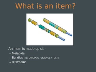 What is an item?




An item is made up of:
– Metadata
– Bundles (e.g. ORIGINAL / LICENCE / TEXT)
– Bitstreams
 