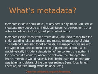 What’s metadata?
Metadata is "data about data", of any sort in any media. An item of
metadata may describe an individual datum, or content item, or a
collection of data including multiple content items.
Metadata (sometimes written 'meta data') are used to facilitate the
understanding, characteristics, and management usage of data.
The metadata required for effective data management varies with
the type of data and context of use (e.g. metadata about a title
would typically include a description of the content, the author; in
the context of a camera, where the data are the photographic
image, metadata would typically include the date the photograph
was taken and details of the camera settings (lens, focal length,
aperture, shutter timing, white balance, etc.)
                (http://en.wikipedia.org/wiki/Metadata)
 