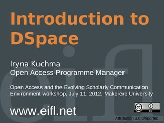 Introduction to
DSpace
Iryna Kuchma
Open Access Programme Manager
Open Access and the Evolving Scholarly Communication
Environment workshop, July 11, 2012, Makerere University


www.eifl.net                             Attribution 3.0 Unported
 