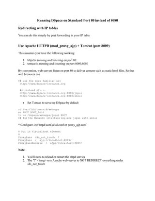 Running DSpace on Standard Port 80 instead of 8080
Redirecting with IP tables
You can do this simply by port forwarding in your IP table
Use Apache HTTPD (mod_proxy_ajp) + Tomcat (port 8009)
This assumes you have the following working:
1. httpd is running and listening on port 80
2. tomcat is running and listening on port 8009,8080
By convention, web-servers listen on port 80 to deliver content such as static html files. So that
web browsers can
## use the more familiar url
http://www.dspace-instance.org
## instead of....
http://www.dspace-instance.org:8080/jspui
http://www.dspace-instance.org:8080/xmlui
 Set Tomcat to serve up DSpace by default
cd /var/lib/tomcat6/webapps
mv ROOT ROOT_hold
ln -s /dspace/webapps/jspui ROOT
## for the Manakin interface replace jspui with xmlui
* Configure /etc/httpd/conf.d/ssl.conf or proxy_ajp.conf
# Put in VirtualHost element
#
ProxyPass /do_not_touch !
ProxyPass / ajp://localhost:8009/
ProxyPassReverse / ajp://localhost:8009/
Note:
1. You'll need to reload or restart the httpd service
2. The "!" <bang> sets Apache web-server to NOT REDIRECT everything under
/do_not_touch
 