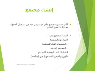 ‫مجتمع‬ ‫إنشاء‬
‫الدخو‬ ‫تسجيل‬ ‫من‬ ‫البد‬ ‫ديسبيس‬ ‫على‬ ‫مجتمع‬ ‫تنشئ‬ ‫لكي‬‫ل‬
‫للنظام‬ ‫كمدير‬ ‫بحساب‬.
‫يجب‬ ‫مجتمع‬ ‫إلنشاء‬:
-‫المجتمع‬ ‫نوع‬ ‫اختيار‬
.‫للمجتمع‬ ‫األول‬ ‫المستوى‬
.‫الفرعي‬ ‫المجتمع‬
-‫للمجتمع‬ ‫الوصفية‬ ‫البيانات‬ ‫انشاء‬
-‫المجتمع‬ ‫تراخيص‬ ‫تكوين‬(‫اإلتاحة‬ ‫حق‬)
‫األولى‬ ‫المصرية‬ ‫الرؤية‬ ‫مؤسسة‬D-SPACE
 