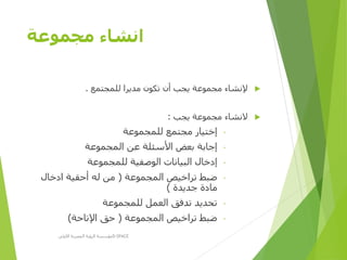 ‫مجموعة‬ ‫انشاء‬
‫للمجتمع‬ ‫مديرا‬ ‫تكون‬ ‫أن‬ ‫يجب‬ ‫مجموعة‬ ‫إلنشاء‬.
‫يجب‬ ‫مجموعة‬ ‫النشاء‬:
-‫للمجموعة‬ ‫مجتمع‬ ‫إختيار‬
-‫المجموعة‬ ‫عن‬ ‫األسئلة‬ ‫بعض‬ ‫إجابة‬
-‫للمجموعة‬ ‫الوصفية‬ ‫البيانات‬ ‫إدخال‬
-‫المجموعة‬ ‫تراخيص‬ ‫ضبط‬(‫ادخال‬ ‫أحقية‬ ‫له‬ ‫من‬
‫جديدة‬ ‫مادة‬)
-‫للمجموعة‬ ‫العمل‬ ‫تدفق‬ ‫تحديد‬
-‫المجموعة‬ ‫تراخيص‬ ‫ضبط‬(‫اإلتاحة‬ ‫حق‬)
‫األولى‬ ‫المصرية‬ ‫الرؤية‬ ‫مؤسسة‬D-SPACE
 