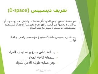 ‫ديسبيس‬ ‫تعريف‬((D-space
‫صو‬ ،‫فيديو‬ ،‫نص‬ ‫سواء‬ ‫صيغة‬ ‫بأي‬ ‫المواد‬ ‫بجمع‬ ‫تسمح‬ ‫منصة‬ ‫هو‬‫أو‬ ‫ت‬
‫الويب‬ ‫عبر‬ ‫يوزعها‬ ‫و‬ ، ‫بيانات‬.‫ليس‬ ‫األعمال‬ ‫بفهرسة‬ ‫يقوم‬ ‫فهو‬‫تطيع‬
‫المواد‬ ‫تلك‬ ‫يسترجع‬ ‫و‬ ‫يبحث‬ ‫أن‬ ‫المستخدم‬.
‫له‬ ‫و‬ ،‫رقمي‬ ‫مؤسسي‬ ‫كمستودع‬ ‫عادة‬ ‫ديسبيس‬ ‫يستخدم‬3
‫قواعد‬
-‫المواد‬ ‫استيعاب‬ ‫و‬ ‫جمع‬ ‫على‬ ‫يساعد‬
-‫المواد‬ ‫إتاحة‬ ‫سهولة‬
-‫للمواد‬ ‫األجل‬ ‫طويلة‬ ‫حماية‬ ‫توفر‬
‫األولى‬ ‫المصرية‬ ‫الرؤية‬ ‫مؤسسة‬
D-SPACE
 