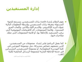 ‫المستفيدين‬ ‫إدارة‬
‫ويسمح‬ ،‫للمستفيدين‬ ‫بيانات‬ ‫قاعدة‬ ‫بإنشاء‬ ‫النظام‬ ‫يقوم‬‫للجهة‬
‫المعلومات‬ ‫بواسطة‬ ‫المستفيدين‬ ‫بيانات‬ ‫بمعرفة‬ ‫المسئولة‬‫التالية‬
‫المرو‬ ‫وكلمات‬ ،‫واألخير‬ ‫األول‬ ‫،واالسم‬ ‫اإللكتروني‬ ‫البريد‬ ‫عنوان‬‫ر‬
‫التي‬ ‫الموضوعية‬ ‫االهتمامات‬ ‫أي‬ ،‫المجموعات‬ ‫وقائمة‬ ، ‫المشفرة‬
‫تمل‬ ‫التي‬ ‫المجموعات‬ ‫قائمة‬ ‫أو‬ ،‫بها‬ ‫باإلحاطة‬ ‫المستفيد‬ ‫يرغب‬‫ك‬
‫فيها‬ ‫صالحيات‬.
‫إنشاء‬ ‫على‬ ‫البرنامج‬ ‫يعمل‬ ‫كما‬،‫المستفيدين‬ ‫من‬ ‫مجموعات‬
‫في‬ ‫المودعين‬ ‫مجموعة‬ ‫مثل‬ ،‫مشتركة‬ ‫خصائص‬ ‫تجمعهم‬ ‫الذين‬
‫المش‬ ‫المستفيدين‬ ‫مجموعة‬ ‫أو‬ ،‫المعلوماتية‬ ‫الهندسة‬ ‫كلية‬‫تركين‬
‫لكلية‬ ‫الجامعية‬ ‫الرسائل‬ ‫لمجموعة‬ ‫الجارية‬ ‫اإلحاطة‬ ‫خدمة‬ ‫في‬
‫الطب‬.
‫األولى‬ ‫المصرية‬ ‫الرؤية‬ ‫مؤسسة‬D-SPACE
 