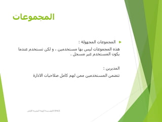 ‫المجموعات‬
‫المجهولة‬ ‫المجموعات‬:
‫عندما‬ ‫تستخدم‬ ‫لكن‬ ‫و‬ ، ‫مستخدمين‬ ‫بها‬ ‫ليس‬ ‫المجموعات‬ ‫هذه‬
‫مسجل‬ ‫غير‬ ‫المستخدم‬ ‫يكون‬.
‫المديرين‬:
‫االدارة‬ ‫صالحيات‬ ‫كامل‬ ‫لهم‬ ‫ممن‬ ‫المستخدمين‬ ‫تتضمن‬
‫األولى‬ ‫المصرية‬ ‫الرؤية‬ ‫مؤسسة‬D-SPACE
 