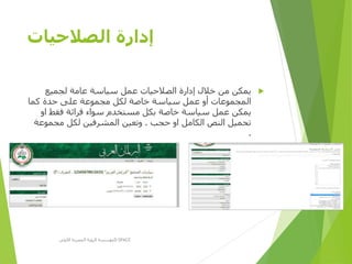 ‫الصالحيات‬ ‫إدارة‬
‫لجميع‬ ‫عامة‬ ‫سياسة‬ ‫عمل‬ ‫الصالحيات‬ ‫إدارة‬ ‫خالل‬ ‫من‬ ‫يمكن‬
‫كما‬ ‫حدة‬ ‫على‬ ‫مجموعة‬ ‫لكل‬ ‫خاصة‬ ‫سياسة‬ ‫عمل‬ ‫أو‬ ‫المجموعات‬
‫او‬ ‫فقط‬ ‫قرائة‬ ‫سواء‬ ‫مستخدم‬ ‫بكل‬ ‫خاصة‬ ‫سياسة‬ ‫عمل‬ ‫يمكن‬
‫حجب‬ ‫او‬ ‫الكامل‬ ‫النص‬ ‫تحميل‬.‫مجموعة‬ ‫لكل‬ ‫المشرفين‬ ‫وتعين‬
.
‫األولى‬ ‫المصرية‬ ‫الرؤية‬ ‫مؤسسة‬D-SPACE
 