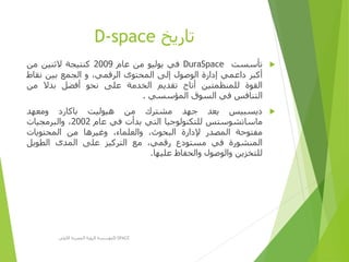 ‫تاريخ‬D-space
‫تأسست‬DuraSpace‫في‬‫يوليو‬‫من‬‫عام‬2009‫كنتيجة‬‫الثنين‬‫من‬
‫أكبر‬‫داعمي‬‫إدارة‬‫الوصول‬‫إلى‬‫المحتوى‬،‫الرقمي‬‫و‬‫الجمع‬‫بين‬‫نقاط‬
‫القوة‬‫للمنظمتين‬‫أتاح‬‫تقديم‬‫الخدمة‬‫على‬‫نحو‬‫أفضل‬‫بدال‬‫من‬
‫التنافس‬‫في‬‫السوق‬‫المؤسسي‬.
‫ديسبيس‬‫يعد‬‫جهد‬‫مشترك‬‫من‬‫هيوليت‬‫باكارد‬‫ومعهد‬
‫ماساتشوستس‬‫للتكنولوجيا‬‫التي‬‫بدأت‬‫في‬‫عام‬2002،‫والبرمجيات‬
‫مفتوحة‬‫المصدر‬‫إلدارة‬،‫البحوث‬،‫والعلماء‬‫وغيرها‬‫من‬‫المحتويات‬
‫المنشورة‬‫في‬‫مستودع‬،‫رقمي‬‫مع‬‫التركيز‬‫على‬‫المدى‬‫الطويل‬
‫للتخزين‬‫والوصول‬‫والحفاظ‬‫عليها‬.
‫األولى‬ ‫المصرية‬ ‫الرؤية‬ ‫مؤسسة‬D-SPACE
 