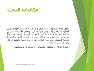 ‫البحث‬ ‫إمكانيات‬
-‫يوفر‬‫نظام‬D-space‫عدة‬‫طرق‬‫و‬‫وسائل‬‫للمستفيد‬‫للوصول‬‫إلى‬
‫المعلومات‬‫بأقصر‬‫وقت‬‫وأقل‬‫جهد‬‫ممكن‬،‫ويقدم‬‫نظام‬‫دي‬‫سبيس‬
‫امكانية‬‫البحث‬‫في‬‫النص‬‫الكامل‬‫للمحتوى‬‫الرقمي‬‫الممسوح‬‫ض‬‫وئيا‬
‫ويقدم‬‫هذه‬‫الخدمات‬‫من‬‫خالل‬‫نوعين‬‫من‬‫البحث‬(‫البحث‬‫البسيط‬
‫والبحث‬‫المتقدم‬)‫كما‬‫يتيح‬‫إمكانية‬‫تحديد‬‫نوع‬‫البحث‬‫بالتق‬‫يد‬‫الحقل‬
‫يوفق‬‫المحددات‬‫التالية‬:
‫كلمات‬‫الدالة‬،‫والمؤلف‬،‫والعنوان‬،‫والموضوع‬،‫والملخص‬.
‫األولى‬ ‫المصرية‬ ‫الرؤية‬ ‫مؤسسة‬D-SPACE
 