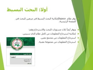 ‫أوال‬:‫البسيط‬ ‫البحث‬
‫نظام‬ ‫يوفر‬Dspace‫في‬ ‫للبحث‬ ‫مربعين‬ ‫في‬ ‫البسيط‬ ‫البحث‬ ‫إمكانية‬
‫الرئيسية‬ ‫الصفحة‬.
‫وهم‬ ‫واالسترجاع‬ ‫للبحث‬ ‫مستويات‬ ‫ثالث‬ ‫أيضا‬ ‫ويوفر‬:
‫سبيس‬ ‫الدي‬ ‫نظام‬ ‫كامل‬ ‫من‬ ‫المعلومات‬ ‫استرجاع‬ ‫إمكانية‬.
‫معين‬ ‫مجتمع‬ ‫من‬ ‫المعلومات‬ ‫استرجاع‬.
‫معنية‬ ‫مجموعة‬ ‫من‬ ‫المعلومات‬ ‫استرجاع‬.
‫األولى‬ ‫المصرية‬ ‫الرؤية‬ ‫مؤسسة‬D-SPACE
 