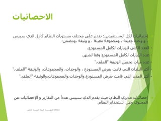 ‫االحصائيات‬
‫المستفيدين‬ ‫لكل‬ ‫إحصائيات‬:‫الدي‬ ‫كامل‬ ‫النظام‬ ‫مستويات‬ ‫مختلف‬ ‫على‬ ‫تقدم‬‫سبيس‬
‫،وتتضمن‬ ‫وثيقة‬ ‫و‬ ، ‫معينة‬ ‫ومجموعة‬ ، ‫معينة‬ ‫وحدة‬ ‫و‬ ،:
-‫المستودع‬ ‫لكامل‬ ‫للزيارات‬ ‫الكلي‬ ‫العدد‬.
-‫لشهر‬ ‫وفقا‬ ‫المستودع‬ ‫لكامل‬ ‫الزيارات‬ ‫عدد‬.
-‫الوثيقة‬ ‫تحميل‬ ‫مرات‬ ‫عدد‬"‫الملف‬".
-‫والوثيقة‬ ،‫والمجموعات‬ ،‫والوحدات‬ ، ‫المستودع‬ ‫بعرض‬ ‫قامت‬ ‫التي‬ ‫البلدان‬ ‫أكثر‬"‫الم‬‫لف‬".
-‫المستودع،والوحدات،والمجموعات،والوثيقة‬ ‫بعرض‬ ‫قامت‬ ‫التي‬ ‫المدن‬ ‫أكثر‬"‫الملف‬".
‫النظام‬ ‫مديري‬ ‫إحصائيات‬:‫اإلحصائ‬ ‫و‬ ‫التقارير‬ ‫من‬ ‫عددا‬ ‫سبيس‬ ‫الدي‬ ‫يقدم‬ ‫حيث‬‫عن‬ ‫يات‬
‫النظام‬ ‫استخدام‬ ‫وعن‬ ‫المحتوى‬.
‫األولى‬ ‫المصرية‬ ‫الرؤية‬ ‫مؤسسة‬D-SPACE
 