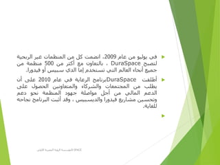 ‫في‬‫يوليو‬‫من‬‫عام‬2009،‫انضمت‬‫كل‬‫من‬‫المنظمات‬‫غير‬‫الربحية‬
‫لتصبح‬DuraSpace،‫بالتعاون‬‫مع‬‫أكثر‬‫من‬500‫منظمة‬‫من‬
‫جميع‬‫أنحاء‬‫العالم‬‫التي‬‫تستخدم‬‫إما‬‫الدي‬‫سبيس‬‫أو‬‫فيدورا‬.
‫أطلقت‬DuraSpace‫برنامج‬‫الرعاية‬‫في‬‫عام‬2010‫على‬‫أن‬
‫يطلب‬‫من‬‫المجتمعات‬‫والشركاء‬‫والمتعاونين‬‫الحصول‬‫على‬
‫الدعم‬‫المالي‬‫من‬‫أجل‬‫مواصلة‬‫جهود‬‫المنظمة‬‫نحو‬‫دعم‬
‫وتحسين‬‫مشاريع‬‫فيدورا‬‫والديسبيس‬،‫وقد‬‫أثبت‬‫البرنام‬‫ج‬‫نجاحه‬
‫للغاية‬.

‫األولى‬ ‫المصرية‬ ‫الرؤية‬ ‫مؤسسة‬D-SPACE
 