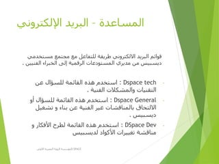 ‫المساعدة‬–‫اإللكتروني‬ ‫البريد‬
‫مستخد‬ ‫مجتمع‬ ‫مع‬ ‫للتفاعل‬ ‫طريقة‬ ‫االلكتروني‬ ‫البريد‬ ‫قوائم‬‫مي‬
‫الفني‬ ‫الخبراء‬ ‫إلى‬ ‫الرقمية‬ ‫المستودعات‬ ‫مديري‬ ‫من‬ ‫ديسبيس‬‫ين‬.
-Dspace tech:‫عن‬ ‫للسؤال‬ ‫القائمة‬ ‫هذه‬ ‫استخدم‬
‫الفنية‬ ‫والمشكالت‬ ‫التقنيات‬.
-Dspace General:‫أو‬ ‫للسؤال‬ ‫القائمة‬ ‫هذه‬ ‫استخدم‬
‫تشغيل‬ ‫و‬ ‫بناء‬ ‫عن‬ ‫الفنية‬ ‫غير‬ ‫بالمناقشات‬ ‫االلتحاق‬
‫ديسبيس‬.
-DSpace Dev:‫و‬ ‫األفكار‬ ‫لطرح‬ ‫القائمة‬ ‫هذه‬ ‫استخدم‬
‫لديسبيس‬ ‫األكواد‬ ‫تغييرات‬ ‫مناقشة‬
‫األولى‬ ‫المصرية‬ ‫الرؤية‬ ‫مؤسسة‬D-SPACE
 