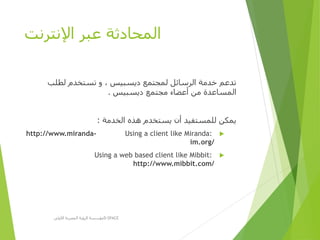 ‫اإلنترنت‬ ‫عبر‬ ‫المحادثة‬
‫لطلب‬ ‫تستخدم‬ ‫و‬ ، ‫ديسبيس‬ ‫لمجتمع‬ ‫الرسائل‬ ‫خدمة‬ ‫تدعم‬
‫ديسبيس‬ ‫مجتمع‬ ‫أعضاء‬ ‫من‬ ‫المساعدة‬.
‫الخدمة‬ ‫هذه‬ ‫يستخدم‬ ‫أن‬ ‫للمستفيد‬ ‫يمكن‬:
Using a client like Miranda:http://www.miranda-
im.org/
Using a web based client like Mibbit:
http://www.mibbit.com/
‫األولى‬ ‫المصرية‬ ‫الرؤية‬ ‫مؤسسة‬D-SPACE
 