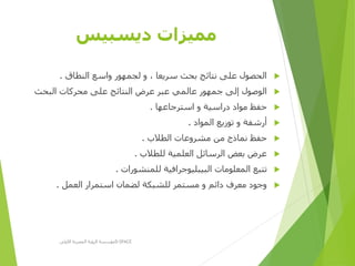 ‫ديسبيس‬ ‫مميزات‬
‫النطاق‬ ‫واسع‬ ‫لجمهور‬ ‫و‬ ، ‫سريعا‬ ‫بحث‬ ‫نتائج‬ ‫على‬ ‫الحصول‬.
‫البحث‬ ‫محركات‬ ‫على‬ ‫النتائج‬ ‫عرض‬ ‫عبر‬ ‫عالمي‬ ‫جمهور‬ ‫إلى‬ ‫الوصول‬
‫استرجاعها‬ ‫و‬ ‫دراسية‬ ‫مواد‬ ‫حفظ‬.
‫المواد‬ ‫توزيع‬ ‫و‬ ‫أرشفة‬.
‫الطالب‬ ‫مشروعات‬ ‫من‬ ‫نماذج‬ ‫حفظ‬.
‫للطالب‬ ‫العلمية‬ ‫الرسائل‬ ‫بعض‬ ‫عرض‬.
‫للمنشورات‬ ‫البيبليوجرافية‬ ‫المعلومات‬ ‫تتبع‬.
‫العمل‬ ‫استمرار‬ ‫لضمان‬ ‫للشبكة‬ ‫مستمر‬ ‫و‬ ‫دائم‬ ‫معرف‬ ‫وجود‬.
‫األولى‬ ‫المصرية‬ ‫الرؤية‬ ‫مؤسسة‬D-SPACE
 