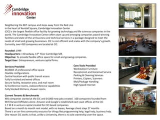 Neighboring the MIT campus and steps away from the Red Line
in the heart of Kendall Square, Cambridge Innovation Center
(CIC) is the largest flexible office facility for growing technology and life sciences companies in the
world. The Cambridge Innovation Center offers start-up and emerging companies award-winning
facilities and state-of-the-art business and technical services in a package designed to meet the
needs of small and growing businesses. CIC is cost efficient and scales with the company's growth.
Currently, over 450 companies are located at CIC.

Founded: 1999
Headquarters: 1 Broadway, 14th Floor Cambridge MA
Objective: To provide flexible office space for small and growing companies.
Target User: Entrepreneurs, venture capital firms.

Services Provided:                                                Core Tools Provided
80,000sf of professional office space                             Workstation Furniture
Flexible configurations                                           Receptionist and Voicemail Service
Central location with public transit access                       Parking & Cleaning Services
Fully furnished and wired offices                                 Printers, Copiers, Scanners
Secure facility, reception area, and mail room                    Mail/Package Handling
52 Conference rooms, videoconference capabilities                 High-Speed Internet
Fully Stocked Kitchens, shower rooms

Current Tenants & Benchmarks
485 companies started at the CIC and 14,000 new jobs created. 100 companies founded from
MIT/Harvard Affiliates alone. Amazon and Google's established east coast offices at the CIC
1.7 M B in venture capital created for CIC based companies
Based on a month to month rent model, with no leases; Average client stays 27 months
There is an on-line community resource for things like programming help, legal help, business help.
One reason CIC works is that, unlike a University, there is no sole ownership over the space.
 