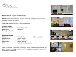 Headquarters: 30 Newbury Street, Boston MA

Objective: Provide a comfortable, modern, continually evolving workspace in which
ideas and creativity can flourish.

Target User: Anyone interested in professional support

Services Provided:
Expert Consultants*           Networking Events
Happy Hours                   Excursions
Rotating Local Artists


Core Tools Provided
Loft Space                    Phone Booths               Coffee, Tea, Snacks
Meeting Rooms                 Seating options
Kitchenette                   Whiteboard Walls
Event Hosting                 Mailing Services
Wi-Fi                         Copier/Printer/Scanner/Fax


*With backgrounds in accounting, copywriting, graphic and web design, corporate law,
public relations, marketing. Available weekly, in group sessions, 1:1. Free session with
six months of membership.
 