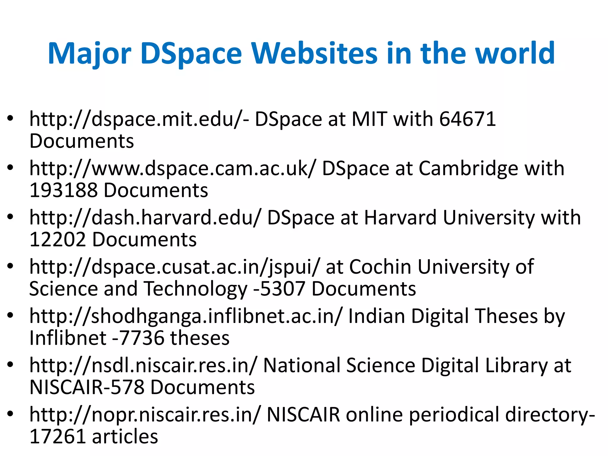 Major DSpace Websites in the world
• http://dspace.mit.edu/- DSpace at MIT with 64671
Documents
• http://www.dspace.cam.ac.uk/ DSpace at Cambridge with
193188 Documents
• http://dash.harvard.edu/ DSpace at Harvard University with
12202 Documents
• http://dspace.cusat.ac.in/jspui/ at Cochin University of
Science and Technology -5307 Documents
• http://shodhganga.inflibnet.ac.in/ Indian Digital Theses by
Inflibnet -7736 theses
• http://nsdl.niscair.res.in/ National Science Digital Library at
NISCAIR-578 Documents
• http://nopr.niscair.res.in/ NISCAIR online periodical directory-
17261 articles
 