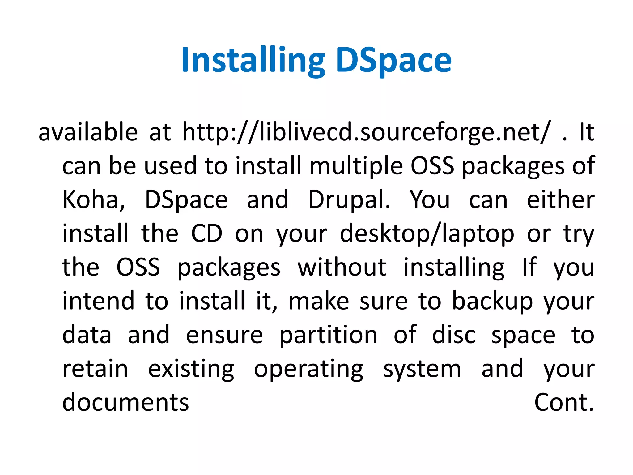 Installing DSpace
available at http://liblivecd.sourceforge.net/ . It
can be used to install multiple OSS packages of
Koha, DSpace and Drupal. You can either
install the CD on your desktop/laptop or try
the OSS packages without installing If you
intend to install it, make sure to backup your
data and ensure partition of disc space to
retain existing operating system and your
documents Cont.
 