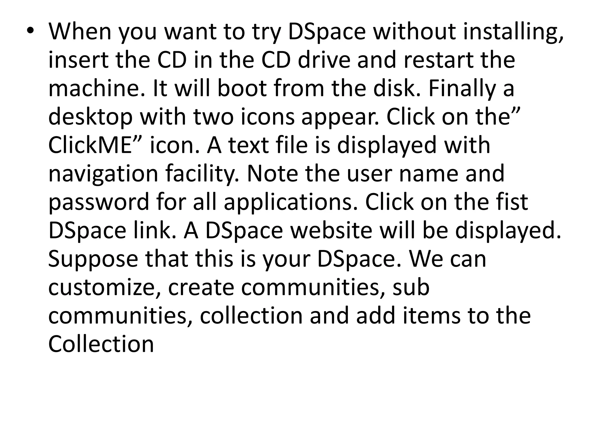 • When you want to try DSpace without installing,
insert the CD in the CD drive and restart the
machine. It will boot from the disk. Finally a
desktop with two icons appear. Click on the”
ClickME” icon. A text file is displayed with
navigation facility. Note the user name and
password for all applications. Click on the fist
DSpace link. A DSpace website will be displayed.
Suppose that this is your DSpace. We can
customize, create communities, sub
communities, collection and add items to the
Collection
 