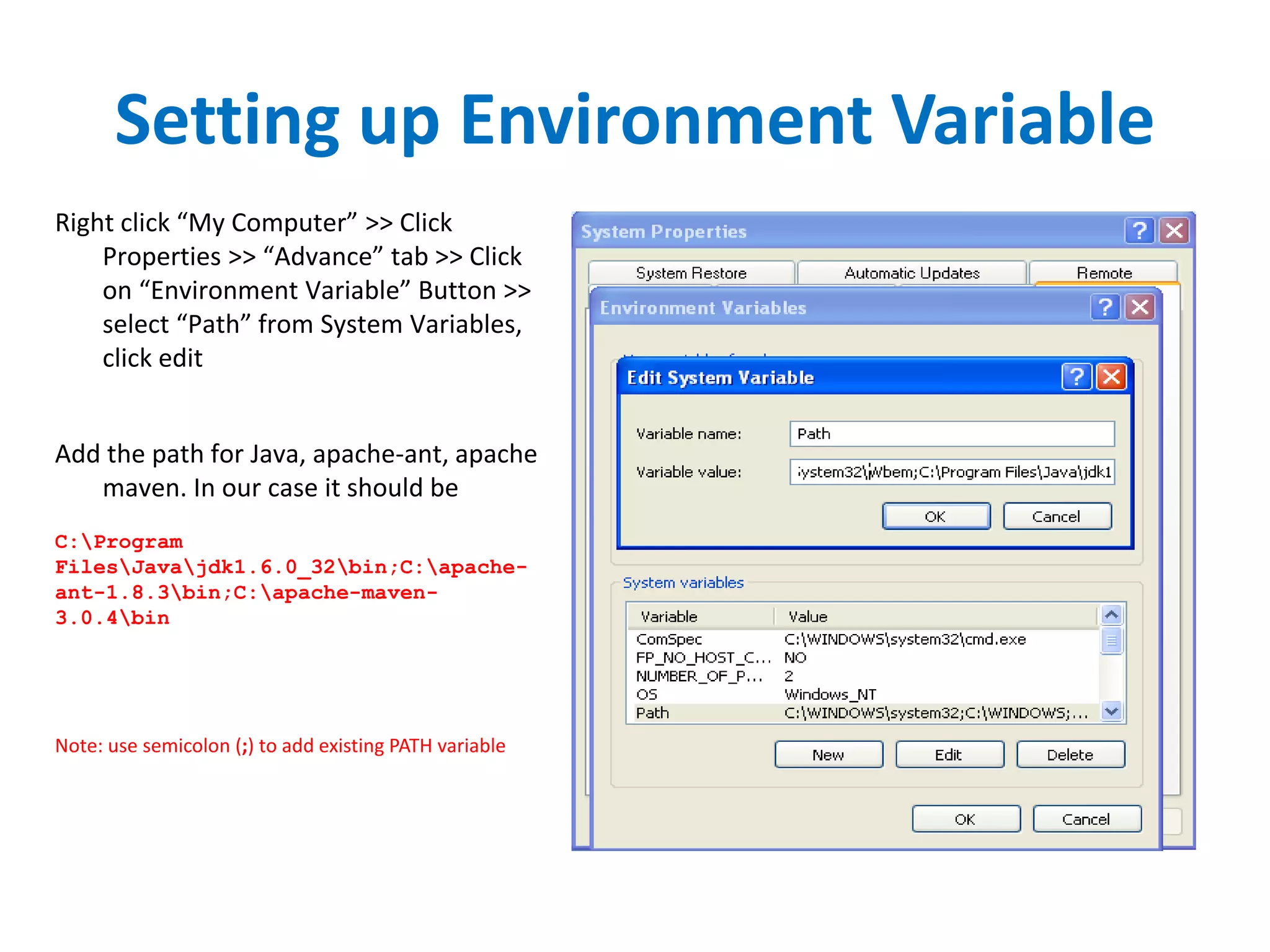Setting up Environment Variable
Right click “My Computer” >> Click
Properties >> “Advance” tab >> Click
on “Environment Variable” Button >>
select “Path” from System Variables,
click edit
Add the path for Java, apache-ant, apache
maven. In our case it should be
C:Program
FilesJavajdk1.6.0_32bin;C:apache-
ant-1.8.3bin;C:apache-maven-
3.0.4bin
Note: use semicolon (;) to add existing PATH variable
 
