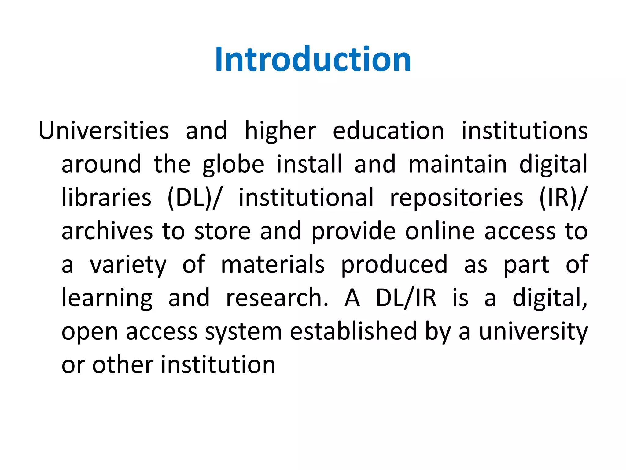 Introduction
Universities and higher education institutions
around the globe install and maintain digital
libraries (DL)/ institutional repositories (IR)/
archives to store and provide online access to
a variety of materials produced as part of
learning and research. A DL/IR is a digital,
open access system established by a university
or other institution
 