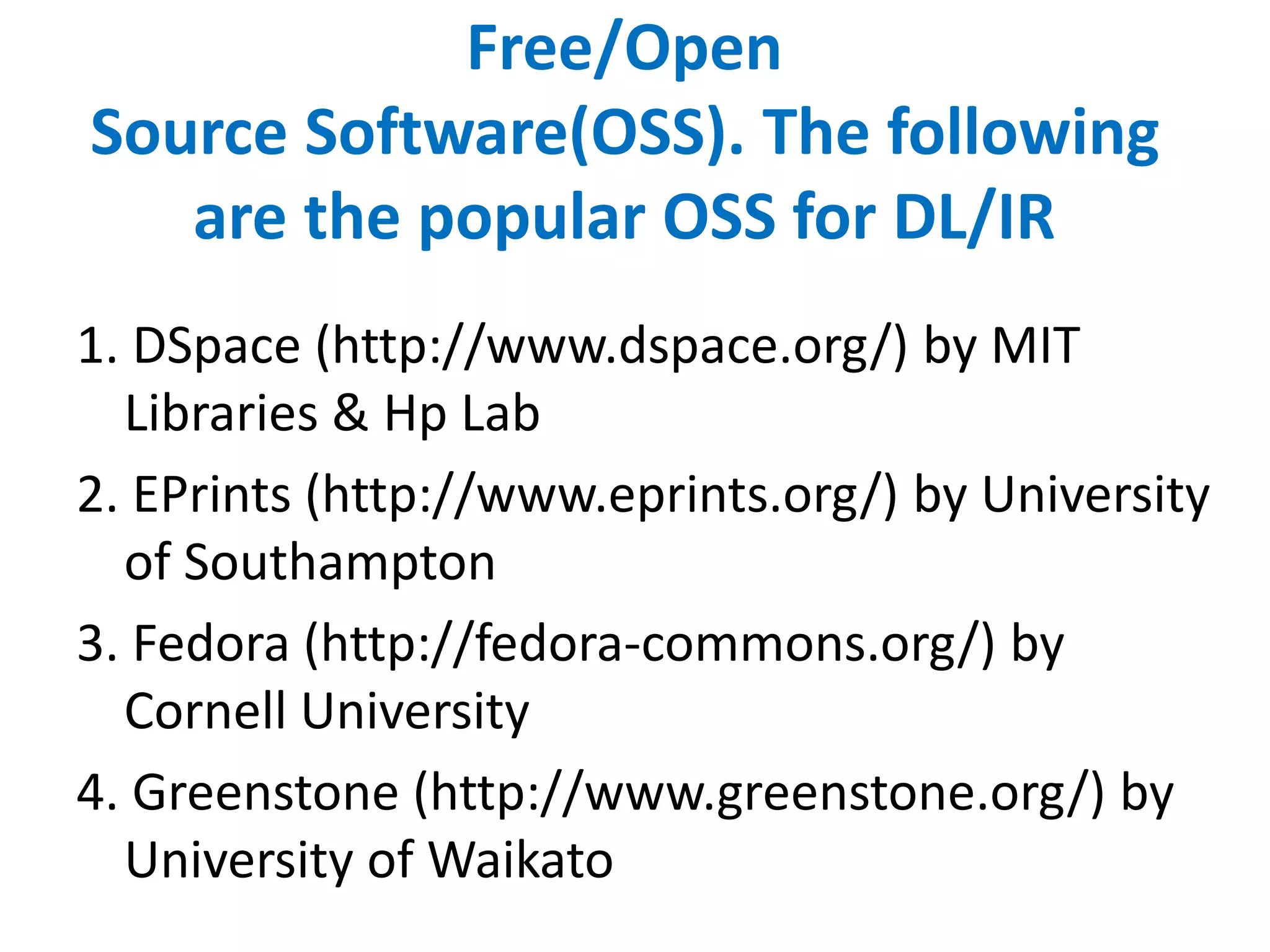 Free/Open
Source Software(OSS). The following
are the popular OSS for DL/IR
1. DSpace (http://www.dspace.org/) by MIT
Libraries & Hp Lab
2. EPrints (http://www.eprints.org/) by University
of Southampton
3. Fedora (http://fedora-commons.org/) by
Cornell University
4. Greenstone (http://www.greenstone.org/) by
University of Waikato
 