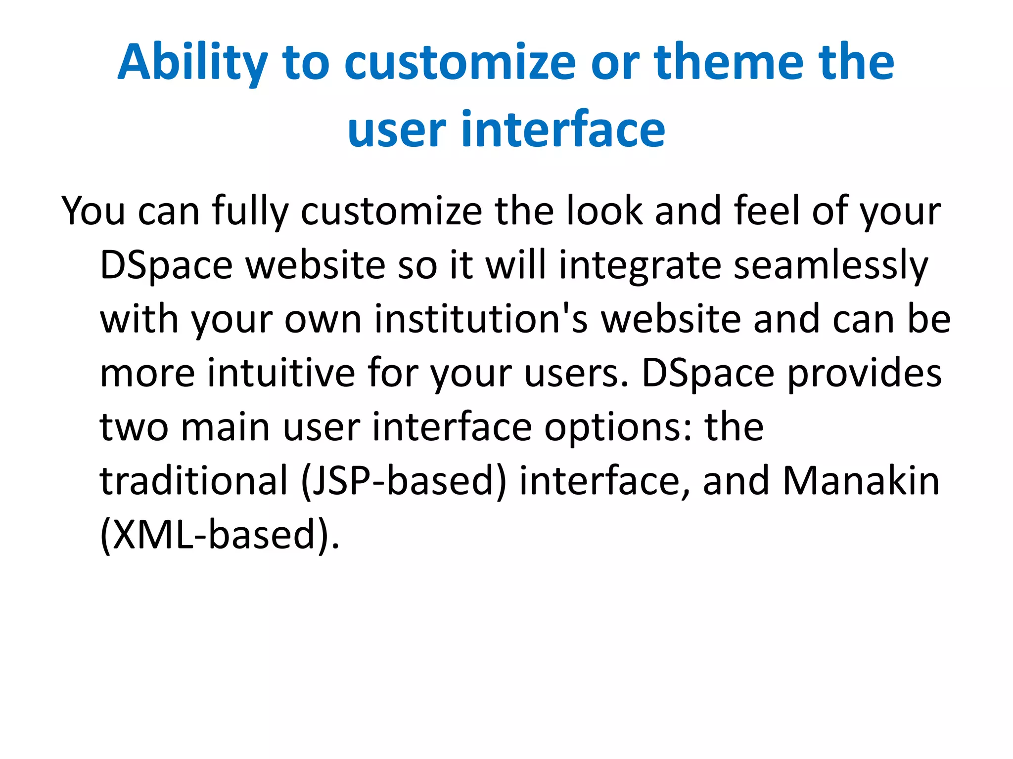 Ability to customize or theme the
user interface
You can fully customize the look and feel of your
DSpace website so it will integrate seamlessly
with your own institution's website and can be
more intuitive for your users. DSpace provides
two main user interface options: the
traditional (JSP-based) interface, and Manakin
(XML-based).
 