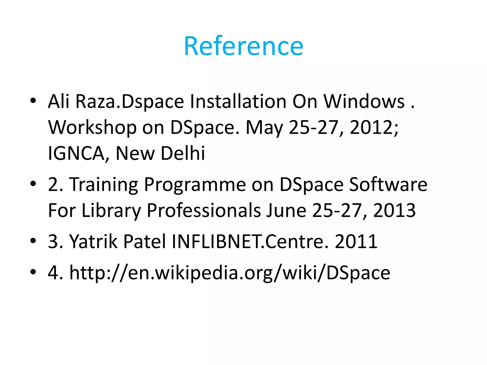 Reference
• Ali Raza.Dspace Installation On Windows .
Workshop on DSpace. May 25-27, 2012;
IGNCA, New Delhi
• 2. Training Programme on DSpace Software
For Library Professionals June 25-27, 2013
• 3. Yatrik Patel INFLIBNET.Centre. 2011
• 4. http://en.wikipedia.org/wiki/DSpace
 