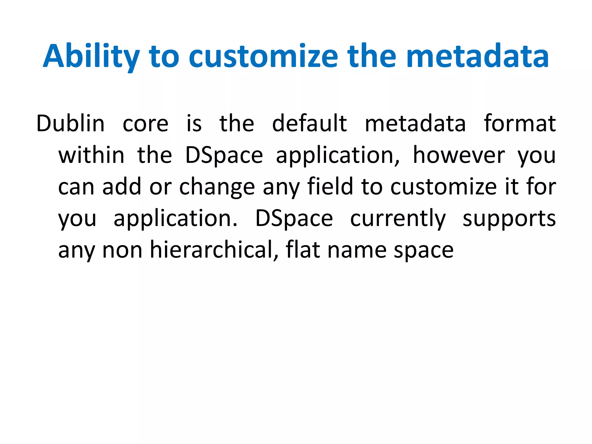 Ability to customize the metadata
Dublin core is the default metadata format
within the DSpace application, however you
can add or change any field to customize it for
you application. DSpace currently supports
any non hierarchical, flat name space
 