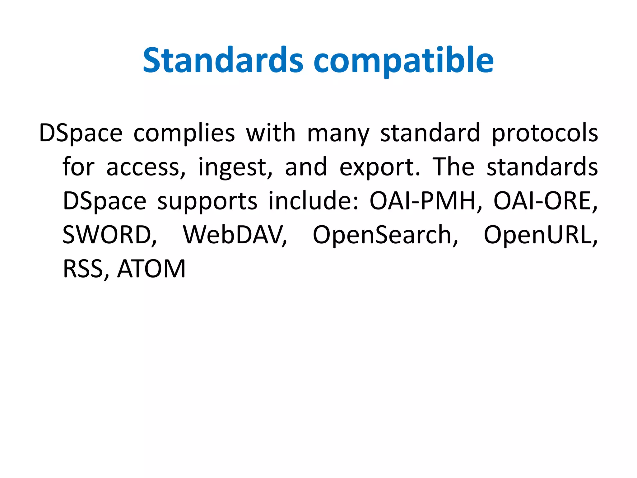 Standards compatible
DSpace complies with many standard protocols
for access, ingest, and export. The standards
DSpace supports include: OAI-PMH, OAI-ORE,
SWORD, WebDAV, OpenSearch, OpenURL,
RSS, ATOM
 