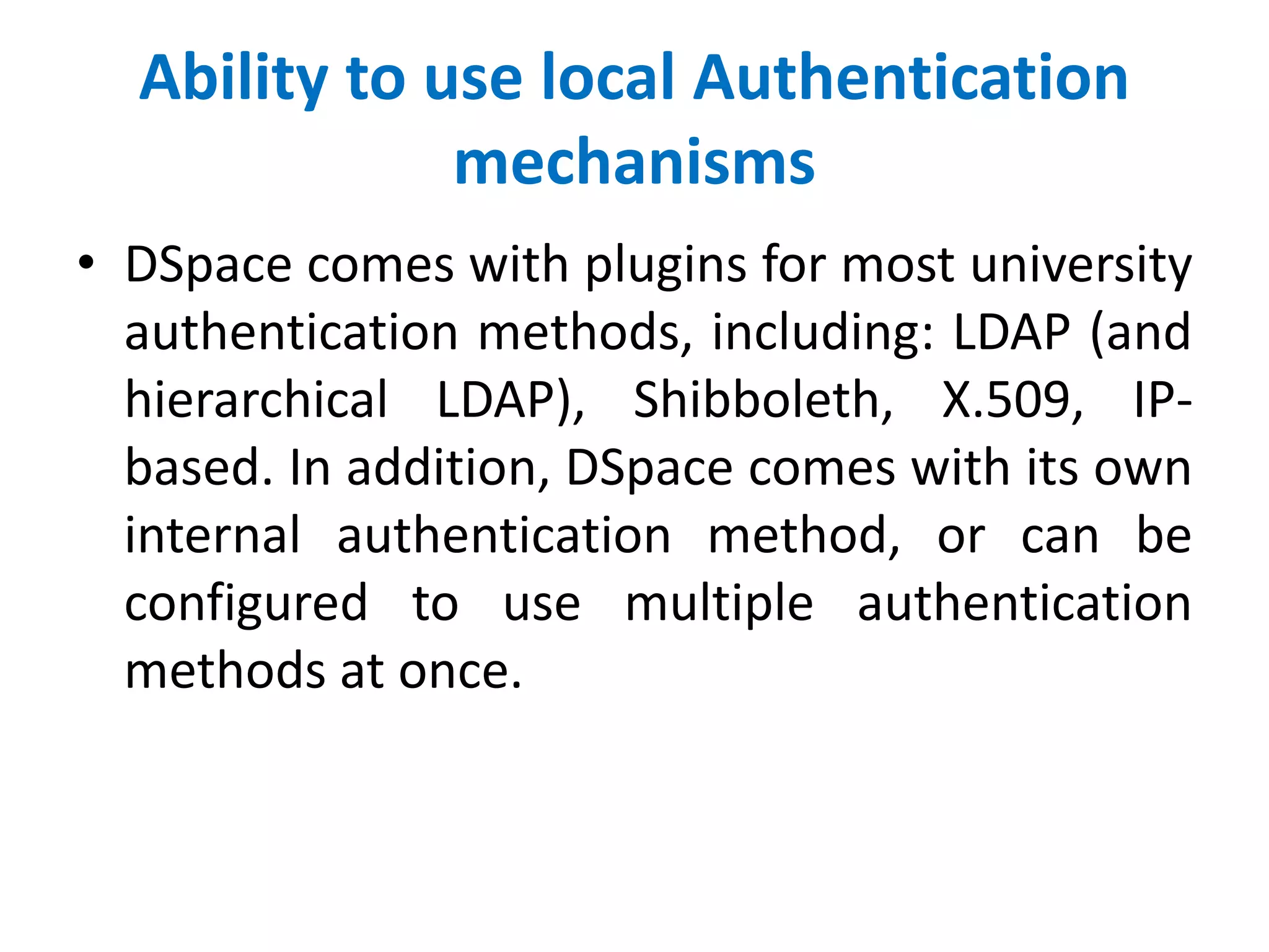 Ability to use local Authentication
mechanisms
• DSpace comes with plugins for most university
authentication methods, including: LDAP (and
hierarchical LDAP), Shibboleth, X.509, IP-
based. In addition, DSpace comes with its own
internal authentication method, or can be
configured to use multiple authentication
methods at once.
 
