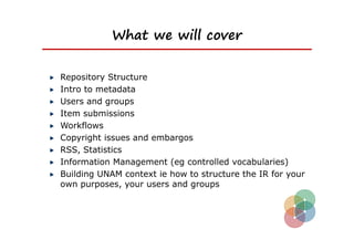 What we will cover


Repository Structure
Intro to metadata
Users and groups
Item submissions
Workflows
Copyright issues and embargos
RSS, Statistics
Information Management (eg controlled vocabularies)
Building UNAM context ie how to structure the IR for your
own purposes, your users and groups
 