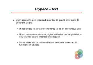 DSpace users


User accounts are required in order to grant privileges to
different users

 If not logged in, you are considered to be an anonymous user

 If you have a user account, rights and roles can be granted to
   you to allow you to interact with Dspace

 Some users will be ‘administrators’ and have access to all
   functions in DSpace
 