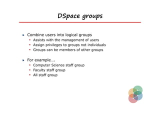 DSpace groups


Combine users into logical groups
  Assists with the management of users
  Assign privileges to groups not individuals
  Groups can be members of other groups

For example….
  Computer Science staff group
  Faculty staff group
  All staff group
 