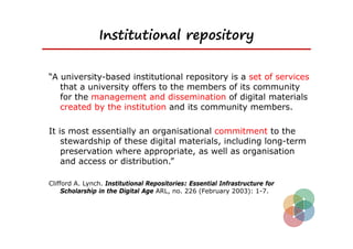Institutional repository


“A university-based institutional repository is a set of services
   that a university offers to the members of its community
   for the management and dissemination of digital materials
   created by the institution and its community members.

It is most essentially an organisational commitment to the
    stewardship of these digital materials, including long-term
    preservation where appropriate, as well as organisation
    and access or distribution.”

Clifford A. Lynch. Institutional Repositories: Essential Infrastructure for
     Scholarship in the Digital Age ARL, no. 226 (February 2003): 1-7.
 