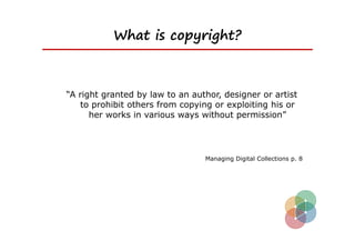 What is copyright?



“A right granted by law to an author, designer or artist
   to prohibit others from copying or exploiting his or
      her works in various ways without permission”




                                 Managing Digital Collections p. 8
 