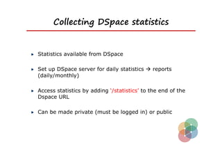 Collecting DSpace statistics


Statistics available from DSpace

Set up DSpace server for daily statistics  reports
(daily/monthly)

Access statistics by adding ‘/statistics’ to the end of the
Dspace URL

Can be made private (must be logged in) or public
 