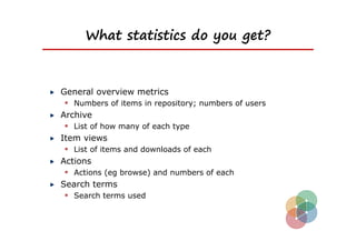 What statistics do you get?



General overview metrics
  Numbers of items in repository; numbers of users
Archive
  List of how many of each type
Item views
  List of items and downloads of each
Actions
  Actions (eg browse) and numbers of each
Search terms
  Search terms used
 