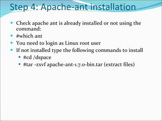 Step 4:  Apache-ant installation Check apache ant is already installed or not using the command:  #which ant  You need to login as Linux root user  If not installed type the following commands to install  #cd /dspace #tar -zxvf apache-ant-1.7.0-bin.tar (extract files)  