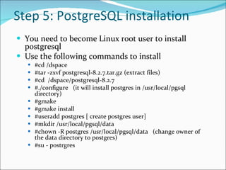 Step 5: PostgreSQL installation You need to become Linux root user to install postgresql Use the following commands to install  #cd /dspace #tar -zxvf postgresql-8.2.7.tar.gz (extract files)  #cd  /dspace/postgresql-8.2.7  #./configure  (it will install postgres in /usr/local/pgsql directory) #gmake  #gmake install  #useradd postgres [ create postgres user]  #mkdir /usr/local/pgsql/data  #chown -R postgres /usr/local/pgsql/data  (change owner of the data directory to postgres) #su - postrgres  