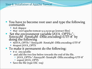 Step 6: Installation of Apache Tomcat You have to become root user and type the following commands #cd /dspace #tar -zxvf apache-tomcat-5.5.25.tar.gz [extract files]    Set the environment variable JAVA_OPTS="-Xmx512M -Xms64M -Dfile.encoding=UTF-8" by doing the following  #JAVA_OPTS="-Xmx512M -Xms64M -Dfile.encoding=UTF-8"  #export JAVA_OPTS  To make it permanent do the following: # vi  /etc/profile and add the two line below towards the end of the file.  JAVA_OPTS="-Xmx512M -Xms64M -Dfile.encoding=UTF-8"  export JAVA_OPTS  Save the file (type ESC :wq) 