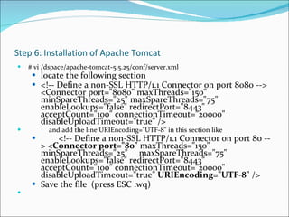 Step 6: Installation of Apache Tomcat # vi /dspace/apache-tomcat-5.5.25/conf/server.xml locate the following section  <!-- Define a non-SSL HTTP/1.1 Connector on port 8080 --> <Connector port="8080" maxThreads="150" minSpareThreads="25" maxSpareThreads="75" enableLookups="false" redirectPort="8443" acceptCount="100" connectionTimeout="20000" disableUploadTimeout="true" />               and add the line URIEncoding="UTF-8" in this section like          <!-- Define a non-SSL HTTP/1.1 Connector on port 80 --> < Connector port="80"  maxThreads="150" minSpareThreads="25"     maxSpareThreads="75" enableLookups="false" redirectPort="8443" acceptCount="100" connectionTimeout="20000" disableUploadTimeout="true"  URIEncoding="UTF-8"  /> Save the file  (press ESC :wq) 
