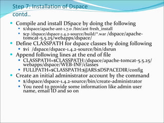 Step 7: Installation of Dspace contd.. Compile and install DSpace by doing the following  $/dspace/apache-ant-1.7.0 /bin/ant fresh_install  $cp /dspace/dspace-1.4.2-source/build/*.war  /dspace/apache-tomcat-5.5.25/webapps/dspace/ Define CLASSPATH for dspace classes by doing following $vi  /dspace/dspace-1.4.2-source/bin/dsrun Append following lines at the end of file CLASSPATH=$CLASSPATH:/dspace/apache-tomcat-5.5.25/webapps/dspace/WEB-INF/classes FULLPATH=$CLASSPATH:$jJARS:$DSPACEDIR/config Create an initial administrator account by the command  $/dspace/dspace-1.4.2-source/bin/create-administrator You need to provide some information like admin user name, email ID and so on  