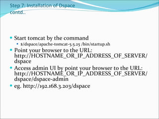 Step 7: Installation of Dspace contd.. Start tomcat by the command  $/dspace/apache-tomcat-5.5.25 /bin/startup.sh  Point your browser to the URL: http://HOSTNAME_OR_IP_ADDRESS_OF_SERVER/dspace  Access admin UI by point your browser to the URL: http://HOSTNAME_OR_IP_ADDRESS_OF_SERVER/dspace/dspace-admin  eg. http://192.168.3.203/dspace 