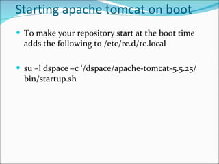 Starting apache tomcat on boot To make your repository start at the boot time adds the following to /etc/rc.d/rc.local su –l dspace –c ‘ /dspace/apache-tomcat-5.5.25/bin/startup.sh   